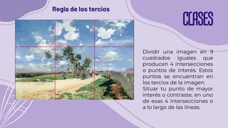 CLASES
Regla de los tercios
Dividir una imagen en 9
cuadrados iguales que
producen 4 intersecciones
o puntos de interés. Estos
puntos se encuentran en
los tercios de la imagen.
Situar tu punto de mayor
interés o contraste, en uno
de esas 4 intersecciones o
a lo largo de las líneas.
 