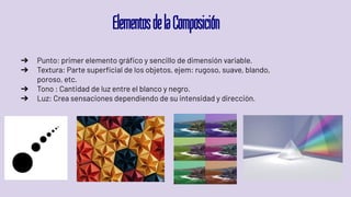 ElementosdelaComposición
➔ Punto: primer elemento gráﬁco y sencillo de dimensión variable.
➔ Textura: Parte superﬁcial de los objetos, ejem: rugoso, suave, blando,
poroso, etc.
➔ Tono : Cantidad de luz entre el blanco y negro.
➔ Luz: Crea sensaciones dependiendo de su intensidad y dirección.
 