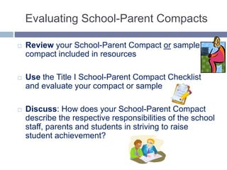 Evaluating School-Parent Compacts
 Review your School-Parent Compact or sample
compact included in resources
 Use the Title I School-Parent Compact Checklist
and evaluate your compact or sample
 Discuss: How does your School-Parent Compact
describe the respective responsibilities of the school
staff, parents and students in striving to raise
student achievement?
 