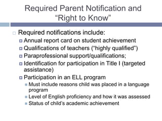 Required Parent Notification and
“Right to Know”
 Required notifications include:
 Annual report card on student achievement
 Qualifications of teachers (“highly qualified”)
 Paraprofessional support/qualifications;
 Identification for participation in Title I (targeted
assistance)
 Participation in an ELL program
 Must include reasons child was placed in a language
program
 Level of English proficiency and how it was assessed
 Status of child’s academic achievement
 