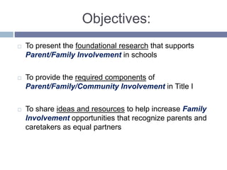Objectives:
 To present the foundational research that supports
Parent/Family Involvement in schools
 To provide the required components of
Parent/Family/Community Involvement in Title I
 To share ideas and resources to help increase Family
Involvement opportunities that recognize parents and
caretakers as equal partners
 