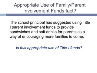 Appropriate Use of Family/Parent
Involvement Funds fact?
The school principal has suggested using Title
I parent involvement funds to provide
sandwiches and soft drinks for parents as a
way of encouraging more families to come.
Is this appropriate use of Title I funds?
 
