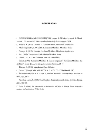 10
REFERENCIAS
 FUNDACION CAJA DE ARQUITECTOS, La casa de Melnikov: La utopía de Moscú.
“Arquia / Documental 12”. Barcelona:Fundación Caja de Arquitectos, 2009
 Asensio, A. (2013). Una vida / La Casa Mellnikov. Plataforma Arquitectura
 Khan-Magomedov, S. O. (2014). Konstantine Melnikov. Melnikov House
 Asensio, A. (2013). Una vida / La Casa Mellnikov. Plataforma Arquitectura.
 J.-L. (2013). Videolecture, iconic Houses/Melnikov House
 Cortés, J. A. A VUELTAS CON MELNIKOV(Análisis)
 Starr, F. (1986). Konstantin Melnikov: la casa de l'arquitecte= Konstantin Melnikov: the
Architect's house. Quaderns d'arquitectura i urbanisme, 36-47
 Thayrov. G. (2012). Videolecture,/Casa Melnikov
 Carlos. Z.(2014)/CASA MELNIKOV Y EL CONSTRUCTIVISMO RUSO
 Álvarez Prozorovich, F. V. (2009). Konstantin Melnikov: Casa Melnikov. Història en
obres, 1(2), 55-55
 Pascal-de-Marzo,R.(2015). Casa Melnikov. Racionalismo en la Unión Soviética. Limaq,
(001), 151-157.
 Forte, R. (2006). La casa-studio di Konstantin Mel'nikov a Mosca. Arkos: scienza e
restauro dell'architettura, 7(16), 28-35
 