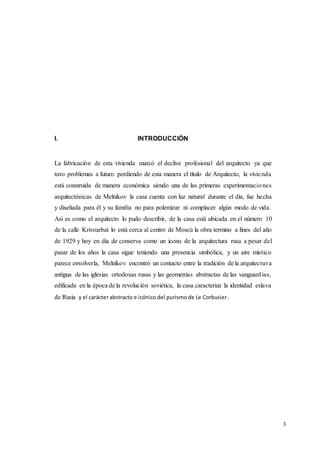 3
I. INTRODUCCIÓN
La fabricación de esta vivienda marcó el declive profesional del arquitecto ya que
tuvo problemas a futuro perdiendo de esta manera el título de Arquitecto, la vivienda
está construida de manera económica siendo una de las primeras experimentaciones
arquitectónicas de Melnikov la casa cuenta con luz natural durante el día, fue hecha
y diseñada para él y su familia no para polemizar ni complacer algún modo de vida.
Así es como el arquitecto lo pudo describir, de la casa está ubicada en el número 10
de la calle Krivoarbat lo está cerca al centro de Moscú la obra termino a fines del año
de 1929 y hoy en día de conserva como un icono de la arquitectura rusa a pesar del
pasar de los años la casa sigue teniendo una presencia simbólica, y un aire místico
parece envolverla, Melnikov encontró un contacto entre la tradición de la arquitectura
antigua de las iglesias ortodoxas rusas y las geometrías abstractas de las vanguardias,
edificada en la época de la revolución soviética, la casa caracteriza la identidad eslava
de Rusia y el carácter abstracto e icónico del purismo de Le Corbusier.
 