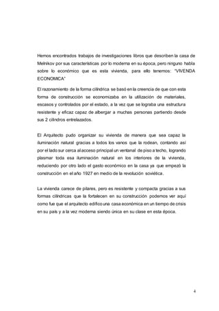 4
Hemos encontrados trabajos de investigaciones libros que describen la casa de
Melnikov por sus características por lo moderna en su época, pero ninguno habla
sobre lo económico que es esta vivienda, para ello tenemos: “VIVENDA
ECONOMICA”
El razonamiento de la forma cilíndrica se basó en la creencia de que con esta
forma de construcción se economizaba en la utilización de materiales,
escasos y controlados por el estado, a la vez que se lograba una estructura
resistente y eficaz capaz de albergar a muchas personas partiendo desde
sus 2 cilindros entrelazados.
El Arquitecto pudo organizar su vivienda de manera que sea capaz la
iluminación natural gracias a todos los vanos que la rodean, contando así
por el lado sur cerca al acceso principal un ventanal de piso a techo, logrando
plasmar toda esa iluminación natural en los interiores de la vivienda,
reduciendo por otro lado el gasto económico en la casa ya que empezó la
construcción en el año 1927 en medio de la revolución soviética.
La vivienda carece de pilares, pero es resistente y compacta gracias a sus
formas cilíndricas que la fortalecen en su construcción podemos ver aquí
como fue que el arquitecto edificouna casa económica en un tiempo de crisis
en su país y a la vez moderna siendo única en su clase en esta época.
 