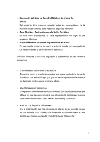 5
- Konstantín Mélnikov La Casa De Mélnikov: La Utopía De
Moscú
Del siguiente libro podemos rescatar todas las características de la
vivienda desde su forma base hasta sus espacios interiores.
- Casa Melnikov. Racionalismo en la Unión Soviética
En esta obra encontramos la casa representativa del siglo xx del
arquitecto Melnikov.
- El caso Mélnikov: un drama arquitectónico en Rusia
En esta revista podemos ver como la vivienda cuenta con gran parte de
luz natural durante el día en el interior dela casa.
Describir mediante la casa del arquitecto la construcción de una vivienda
económica
- Características basadas en la luz natural
Demostrar como el arquitecto organiza sus vanos mediante la forma de
la vivienda que este edifica ya que gracias a esta organización la vivienda
es iluminada por luz natural mediante el día.
- Una Construcción Económica
Comprender como fue que edifico su vivienda con los pocos recursos que
obtuvo en esta época de crisis ya que el arquitecto edifico una vivienda
careciendo de columnas, pero a la vez resistente y compacta.
- Analizar Los Espacios Y Materiales
Ver la organización que hizo el arquitecto atreves de su vivienda ya que
es una vivienda poco común y con materiales económicos que a su vez
edifica una vivienda compacta y resistente hasta el día de hoy
 