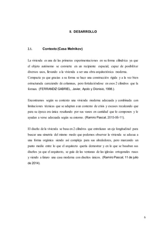 6
II. DESARROLLO
2.1. Contexto (Casa Melnikov)
La vivienda es una de las primeras experimentaciones en su forma cilíndrica ya que
el objeto autónomo se convierte en un recipiente espacial, capaz de posibilitar
diversos usos, llevando a la vivienda a ser una obra arquitectónica moderna.
Compacta ya que gracias a su forma se hace una construcción rígida y a la vez bien
estructurada careciendo de columnas, pero fortaleciéndose en esos 2 cilindros que la
forman. (FERRANDIZ GABRIEL, Javier, Apolo y Dionisio, 1998.).
Encontramos según su contexto una vivienda moderna adecuada y combinada con
limitaciones técnicas que se adaptan a un contexto de crisis y escases recalcando que
para su época era única resaltando por sus vanos en cantidad que lo componen y le
ayudan a verse adecuada según su entorno. (Ramiro Pascal, 2015-06-11).
El diseño de la vivienda se basa en 2 cilindros que entrelazan un eje longitudinal para
buscar una simetría del mismo modo que podemos observar la vivienda se adecua a
una forma orgánica siendo así compleja para sus alrededores, pero marcando un
punto medio entre lo que el arquitecto quería demostrar y en lo que se basaban sus
diseños ya que el arquitecto, se guía de las ventanas de las iglesias ortogonales rusas
y viendo a futuro una casa moderna con diseños únicos. (Ramiro Pascal, 11 de julio
de 2014).
 