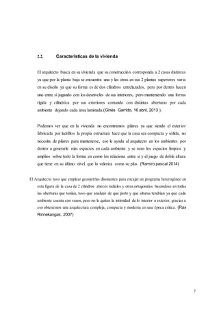 7
2.2. Características de la vivienda
El arquitecto busca en su vivienda que su construcción corresponda a 2 casas distintas
ya que por la planta baja se encuentra una y las otras en sus 2 plantas superiores varia
en su diseño ya que su forma es de dos cilindros entrelazados, pero por dentro hacen
uno entre sí jugando con los desniveles de sus interiores, pero manteniendo una forma
rígida y cilíndrica por sus exteriores contando con distintas aberturas por cada
ambiente dejando cada área laminada.(Ginés Garrido, 16 abril, 2013 ).
Podemos ver que en la vivienda no encontramos pilares ya que siendo el exterior
fabricada por ladrillos la propia estructura hace que la casa sea compacta y sólida, no
necesita de pilares para mantenerse, eso le ayuda al arquitecto en los ambientes por
dentro a generarle más espacios en cada ambiente y se vean los espacios limpios y
amplios sobre todo la forma en como los relaciona entre si y el juego de doble altura
que tiene en su último nivel que lo valoriza como su plus. (Ramiro pascal 2014)
El Arquitecto tuvo que emplear geometrías disonantes para encajar un programa heterogéneo en
esta figura de la casa de 2 cilindros abecés radiales y otras ortogonales basándose en todas
las aberturas que tenían, tuvo que analizar de que parte y que alturas tendrían ya que cada
ambiente cuenta con vanos, pero no le quitan la intimidad de lo interior a exterior, gracias a
eso obtenemos una arquitectura compleja, compacta y moderna en una época critica. (Rax
Rinnekangas, 2007)
 
