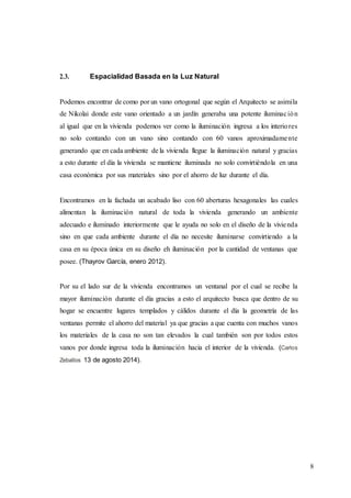 8
2.3. Espacialidad Basada en la Luz Natural
Podemos encontrar de como por un vano ortogonal que según el Arquitecto se asimila
de Nikolai donde este vano orientado a un jardín generaba una potente iluminación
al igual que en la vivienda podemos ver como la iluminación ingresa a los interiores
no solo contando con un vano sino contando con 60 vanos aproximadamente
generando que en cada ambiente de la vivienda llegue la iluminación natural y gracias
a esto durante el día la vivienda se mantiene iluminada no solo convirtiéndola en una
casa económica por sus materiales sino por el ahorro de luz durante el día.
Encontramos en la fachada un acabado liso con 60 aberturas hexagonales las cuales
alimentan la iluminación natural de toda la vivienda generando un ambiente
adecuado e iluminado interiormente que le ayuda no solo en el diseño de la vivienda
sino en que cada ambiente durante el día no necesite iluminarse convirtiendo a la
casa en su época única en su diseño eh iluminación por la cantidad de ventanas que
posee. (Thayrov García, enero 2012).
Por su el lado sur de la vivienda encontramos un ventanal por el cual se recibe la
mayor iluminación durante el día gracias a esto el arquitecto busca que dentro de su
hogar se encuentre lugares templados y cálidos durante el día la geometría de las
ventanas permite el ahorro del material ya que gracias a que cuenta con muchos vanos
los materiales de la casa no son tan elevados la cual también son por todos estos
vanos por donde ingresa toda la iluminación hacia el interior de la vivienda. (Carlos
Zeballos 13 de agosto 2014).
 