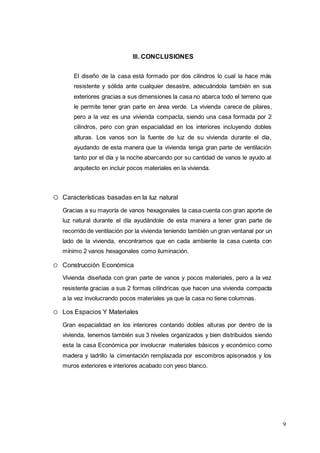9
III. CONCLUSIONES
El diseño de la casa está formado por dos cilindros lo cual la hace más
resistente y sólida ante cualquier desastre, adecuándola también en sus
exteriores gracias a sus dimensiones la casa no abarca todo el terreno que
le permite tener gran parte en área verde. La vivienda carece de pilares,
pero a la vez es una vivienda compacta, siendo una casa formada por 2
cilindros, pero con gran espacialidad en los interiores incluyendo dobles
alturas. Los vanos son la fuente de luz de su vivienda durante el día,
ayudando de esta manera que la vivienda tenga gran parte de ventilación
tanto por el día y la noche abarcando por su cantidad de vanos le ayudo al
arquitecto en incluir pocos materiales en la vivienda.
o Características basadas en la luz natural
Gracias a su mayoría de vanos hexagonales la casa cuenta con gran aporte de
luz natural durante el día ayudándole de esta manera a tener gran parte de
recorrido de ventilación por la vivienda teniendo también un gran ventanal por un
lado de la vivienda, encontramos que en cada ambiente la casa cuenta con
mínimo 2 vanos hexagonales como iluminación.
o Construcción Económica
Vivienda diseñada con gran parte de vanos y pocos materiales, pero a la vez
resistente gracias a sus 2 formas cilíndricas que hacen una vivienda compacta
a la vez involucrando pocos materiales ya que la casa no tiene columnas.
o Los Espacios Y Materiales
Gran espacialidad en los interiores contando dobles alturas por dentro de la
vivienda, tenemos también sus 3 niveles organizados y bien distribuidos siendo
esta la casa Económica por involucrar materiales básicos y económico como
madera y ladrillo la cimentación remplazada por escombros apisonados y los
muros exteriores e interiores acabado con yeso blanco.
 