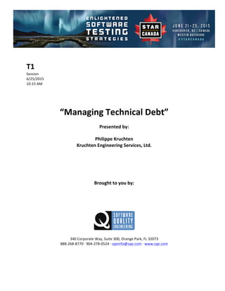 !
!
T1#
Session!
6/25/2015! !
10:15!AM!
!
!
!
!
“Managing#Technical#Debt”##
Presented#by:#
Philippe#Kruchten#
Kruchten#Engineering#Services,#Ltd.#
#
#
#
#
#
Brought#to#you#by:#
#
#
#
#
#
#
340!Corporate!Way,!Suite!300,!Orange!Park,!FL!32073!
888D268D8770!E!904D278D0524!E!sqeinfo@sqe.com!E!www.sqe.com!
!
!
!
 