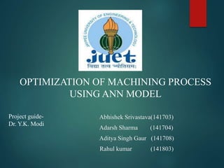 OPTIMIZATION OF MACHINING PROCESS
USING ANN MODEL
Abhishek Srivastava(141703)
Adarsh Sharma (141704)
Aditya Singh Gaur (141708)
Rahul kumar (141803)
Project guide-
Dr. Y.K. Modi
 