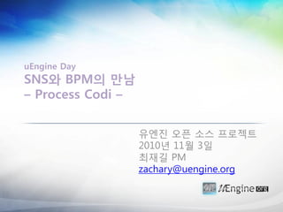 uEngine Day
SNS와 BPM의 만남
– Process Codi –


                   유엔짂 오픈 소스 프로젝트
                   2010년 11월 3일
                   최재길 PM
                   zachary@uengine.org
 