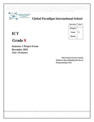 Global Paradigm International School
ICT
Grade 8
Semester 1 Project Exam
December 2022
Time: 55 minutes
This Project Exam Contain
Python Codes including 20 Line of
Programming Code
Questions# Points
Project
Total
Marks
70
Our mission is to develop young citizens with active and creative minds, a sense of understanding and compassion for
others, and the courage to act on their beliefs. Within a caring, respectful environment, the school is committed to instill
in each student a desire to learn, to take appropriate risks, and to accept challenges.
 