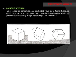 PROPIEDADES VISUALES

   LA INERCIA VISUAL.
     Es el grado de concentración y estabilidad visual de la forma; la inercia
    visual depende de su geometría, así como de su orientación relativa al
    plano de sustentación y al rayo visual del propio observador.
 