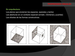 PROPIEDADES VISUALES

En arquitectura.
Los planos que encierran los espacios. (paredes y techo)
Las aberturas en un contexto espacial cerrado. (Ventanas y puertas)
Las siluetas de las formas constructivas.
 
