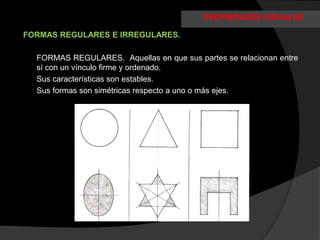 PROPIEDADES VISUALES

FORMAS REGULARES E IRREGULARES.

  FORMAS REGULARES. Aquellas en que sus partes se relacionan entre
  sí con un vínculo firme y ordenado.
  Sus características son estables.
  Sus formas son simétricas respecto a uno o más ejes.
 