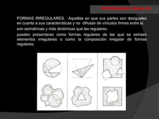 PROPIEDADES VISUALES

FORMAS IRREGULARES. Aquellas en que sus partes son desiguales
en cuanto a sus características y no difrutan de vínculos firmes entre si.
son asimétricas y más dinámicas que las regulares.
pueden presentarse como formas regulares de las que se extraen
elementos irregulares o como la composición irregular de formas
regulares.
 