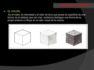 PROPIEDADES VISUALES

   EL COLOR.
     Es el matiz, la intensidad y el valor de tono que posee la superficie de una
    forma; es el atributo que con mas evidencia distingue una forma de su
    propio entorno e influye en el valor visual de la misma.
 