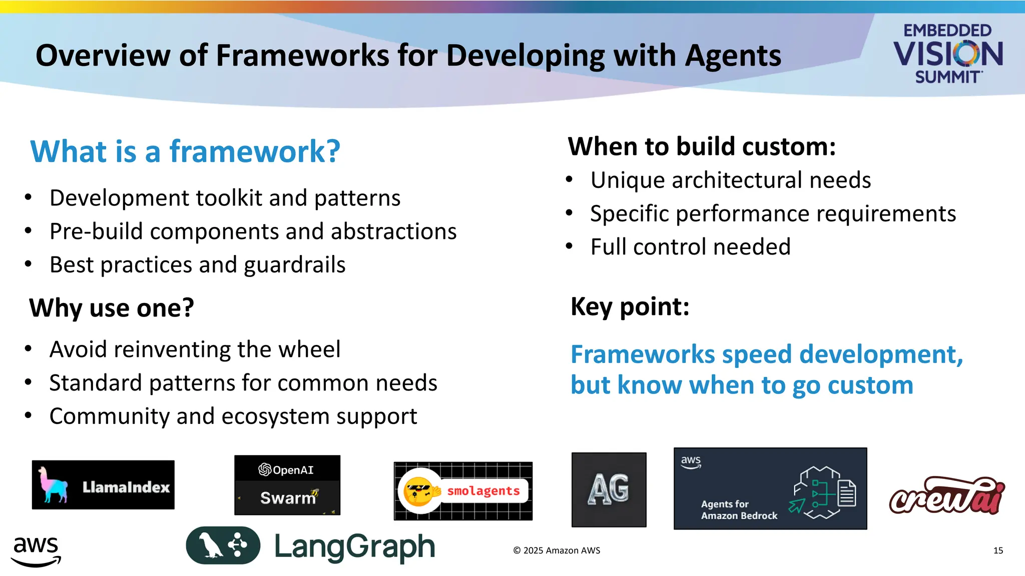 Overview of Frameworks for Developing with Agents
© 2025 Amazon AWS 15
What is a framework?
• Development toolkit and patterns
• Pre-build components and abstractions
• Best practices and guardrails
Why use one?
• Avoid reinventing the wheel
• Standard patterns for common needs
• Community and ecosystem support
When to build custom:
• Unique architectural needs
• Specific performance requirements
• Full control needed
Key point:
Frameworks speed development,
but know when to go custom
 