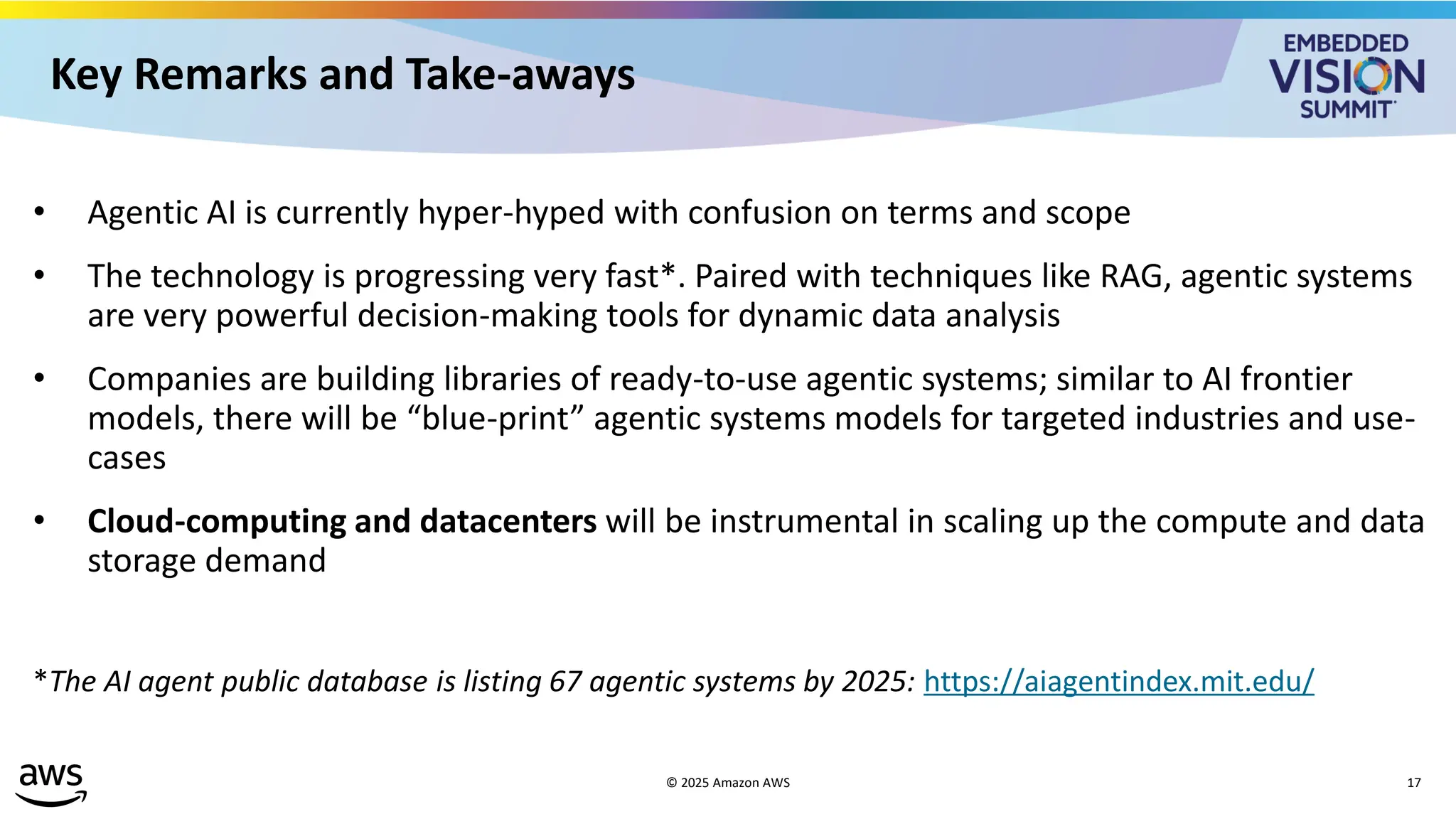 © 2025 Amazon AWS 17
Key Remarks and Take-aways
• Agentic AI is currently hyper-hyped with confusion on terms and scope
• The technology is progressing very fast*. Paired with techniques like RAG, agentic systems
are very powerful decision-making tools for dynamic data analysis
• Companies are building libraries of ready-to-use agentic systems; similar to AI frontier
models, there will be “blue-print” agentic systems models for targeted industries and use-
cases
• Cloud-computing and datacenters will be instrumental in scaling up the compute and data
storage demand
*The AI agent public database is listing 67 agentic systems by 2025: https://aiagentindex.mit.edu/
 