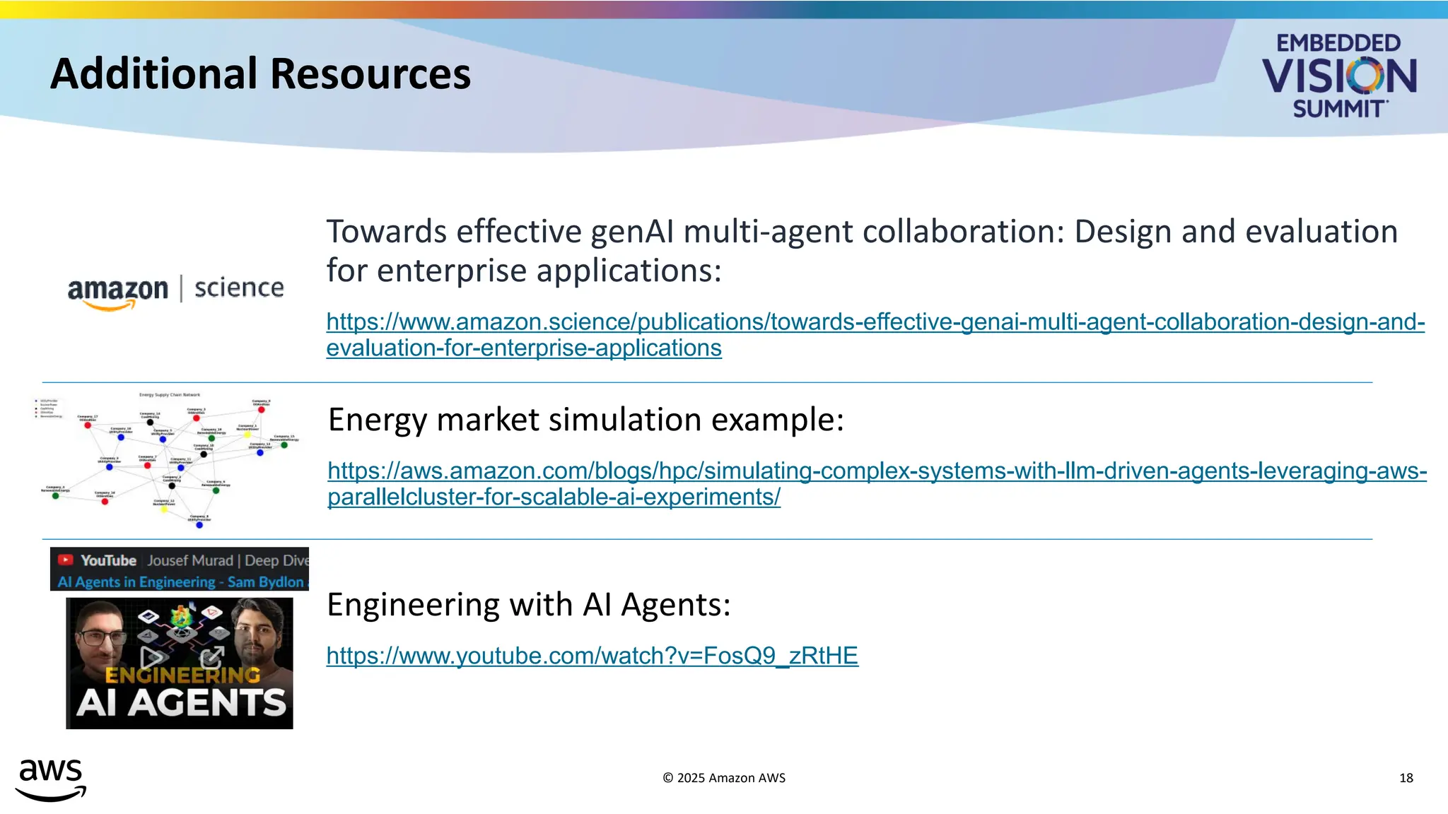 Energy market simulation example:
https://aws.amazon.com/blogs/hpc/simulating-complex-systems-with-llm-driven-agents-leveraging-aws-
parallelcluster-for-scalable-ai-experiments/
© 2025 Amazon AWS 18
Additional Resources
Towards effective genAI multi-agent collaboration: Design and evaluation
for enterprise applications:
https://www.amazon.science/publications/towards-effective-genai-multi-agent-collaboration-design-and-
evaluation-for-enterprise-applications
Engineering with AI Agents:
https://www.youtube.com/watch?v=FosQ9_zRtHE
 