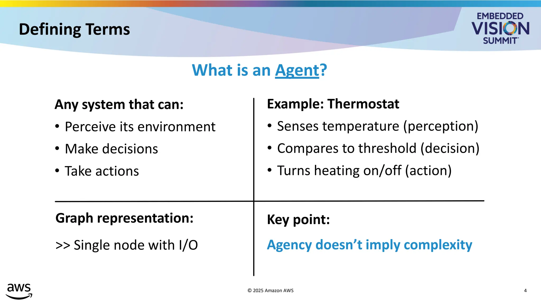 Defining Terms
What is an Agent?
Any system that can:
• Perceive its environment
• Make decisions
• Take actions
Example: Thermostat
• Senses temperature (perception)
• Compares to threshold (decision)
• Turns heating on/off (action)
Graph representation:
>> Single node with I/O
Key point:
Agency doesn’t imply complexity
© 2025 Amazon AWS 4
 