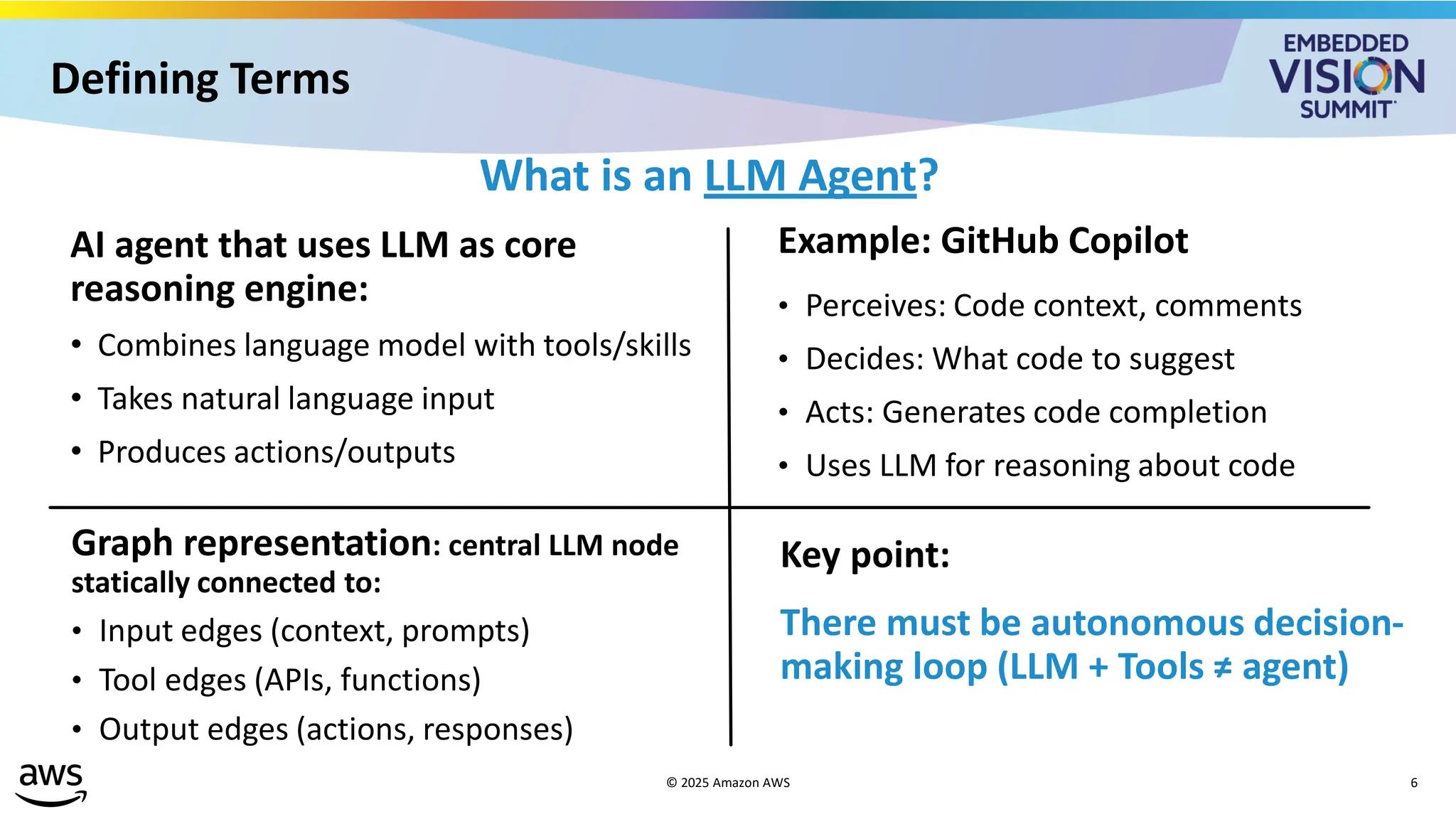 Defining Terms
What is an LLM Agent?
AI agent that uses LLM as core
reasoning engine:
• Combines language model with tools/skills
• Takes natural language input
• Produces actions/outputs
Example: GitHub Copilot
• Perceives: Code context, comments
• Decides: What code to suggest
• Acts: Generates code completion
• Uses LLM for reasoning about code
Graph representation: central LLM node
statically connected to:
• Input edges (context, prompts)
• Tool edges (APIs, functions)
• Output edges (actions, responses)
Key point:
There must be autonomous decision-
making loop (LLM + Tools ≠ agent)
© 2025 Amazon AWS 6
 
