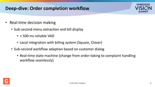 Deep-dive: Order completion workflow
• Real-time decision making
• Sub-second menu extraction and bill display
• < 500 ms reliable VAD
• Local integration with billing system (Square, Clover)
• Sub-second workflow adaption based on customer dialog
• Real-time state machine (change from order-taking to complaint handling
workflow seamlessly)
© 2025 GMAC Intelligence 10
 