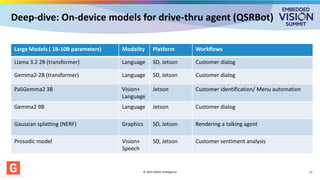 Deep-dive: On-device models for drive-thru agent (QSRBot)
Large Models ( 1B-10B parameters) Modality Platform Workflows
Llama 3.2 2B (transformer) Language SD, Jetson Customer dialog
Gemma2-2B (transformer) Language SD, Jetson Customer dialog
PaliGemma2 3B Vision+
Language
Jetson Customer identification/ Menu automation
Gemma2 9B Language Jetson Customer dialog
Gaussian splatting (NERF) Graphics SD, Jetson Rendering a talking agent
Prosodic model Vision+
Speech
SD, Jetson Customer sentiment analysis
© 2025 GMAC Intelligence 12
 