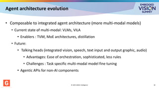 Agent architecture evolution
• Composable to integrated agent architecture (more multi-modal models)
• Current state of multi-modal: VLMs, VILA
• Enablers : TVM, MoE architectures, distillation
• Future:
• Talking heads (integrated vision, speech, text input and output graphic, audio)
• Advantages: Ease of orchestration, sophisticated, less rules
• Challenges : Task specific multi-modal model fine tuning
• Agentic APIs for non-AI components
© 2025 GMAC Intelligence 18
 