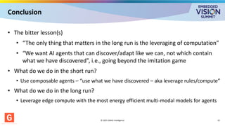 Conclusion
• The bitter lesson(s)
• “The only thing that matters in the long run is the leveraging of computation”
• “We want AI agents that can discover/adapt like we can, not which contain
what we have discovered”, i.e., going beyond the imitation game
• What do we do in the short run?
• Use composable agents – “use what we have discovered – aka leverage rules/compute”
• What do we do in the long run?
• Leverage edge compute with the most energy efficient multi-modal models for agents
© 2025 GMAC Intelligence 19
 