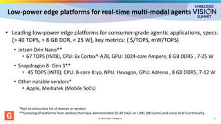 Low-power edge platforms for real-time multi-modal agents
© 2025 GMAC Intelligence 4
• Leading low-power edge platforms for consumer-grade agentic applications, specs:
{> 40 TOPS, > 8 GB DDR, < 25 W}, key metrics: { $/TOPS, mW/TOPS}
• Jetson Orin Nano**
• 67 TOPS (INT8), CPU: 6x Cortex®-A78, GPU: 1024-core Ampere, 8 GB DDR5 , 7-25 W
• Snapdragon 8- Gen 3**
• 45 TOPS (INT8), CPU: 8-core Kryo, NPU: Hexagon, GPU: Adreno , 8 GB DDR5, 7-12 W
• Other notable vendors*
• Apple, Mediatek (Mobile SoCs)
*Not an exhaustive list of devices or vendors
**Sampling of platforms from vendors that have demonstrated 20-40 tok/s on LLMs (8B Llama) and some VLM functionality
 