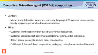 Deep-dive: Drive-thru agent (QSRBot) composition
© 2025 GMAC Intelligence 6
• Context:
• Menu, brand & location awareness, currency, language, POS systems, menu-specials,
loyalty programs, personalized recommendations.
• Skills:
• Customer Identification: Vision-based face/vehicle recognition.
• Customer Dialog: Speech conversation (listening, talking, order-extraction).
• Billing: Secure payments, kitchen order coordination.
• Fulfillment & Handoff: Food preparation, packaging, robot/human-assisted handout.
 