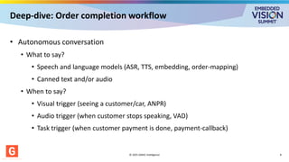 Deep-dive: Order completion workflow
• Autonomous conversation
• What to say?
• Speech and language models (ASR, TTS, embedding, order-mapping)
• Canned text and/or audio
• When to say?
• Visual trigger (seeing a customer/car, ANPR)
• Audio trigger (when customer stops speaking, VAD)
• Task trigger (when customer payment is done, payment-callback)
© 2025 GMAC Intelligence 8
 