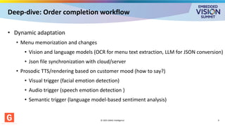 Deep-dive: Order completion workflow
• Dynamic adaptation
• Menu memorization and changes
• Vision and language models (OCR for menu text extraction, LLM for JSON conversion)
• Json file synchronization with cloud/server
• Prosodic TTS/rendering based on customer mood (how to say?)
• Visual trigger (facial emotion detection)
• Audio trigger (speech emotion detection )
• Semantic trigger (language model-based sentiment analysis)
© 2025 GMAC Intelligence 9
 