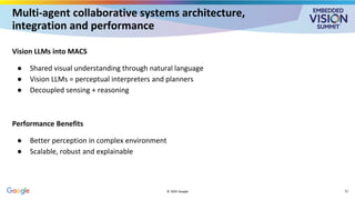 Multi-agent collaborative systems architecture,
integration and performance
Vision LLMs into MACS
● Shared visual understanding through natural language
● Vision LLMs = perceptual interpreters and planners
● Decoupled sensing + reasoning
Performance Benefits
● Better perception in complex environment
● Scalable, robust and explainable
© 2025 Google 12
 