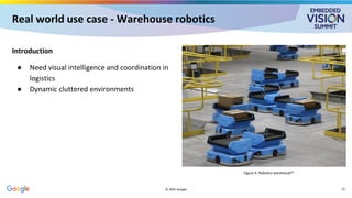 Real world use case - Warehouse robotics
Introduction
● Need visual intelligence and coordination in
logistics
● Dynamic cluttered environments
© 2025 Google
Figure A: Robotics warehouse[5]
21
 