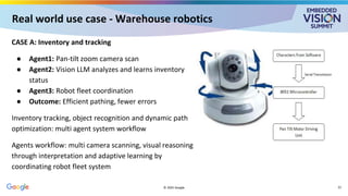 Real world use case - Warehouse robotics
CASE A: Inventory and tracking
● Agent1: Pan-tilt zoom camera scan
● Agent2: Vision LLM analyzes and learns inventory
status
● Agent3: Robot fleet coordination
● Outcome: Efficient pathing, fewer errors
Inventory tracking, object recognition and dynamic path
optimization: multi agent system workflow
Agents workflow: multi camera scanning, visual reasoning
through interpretation and adaptive learning by
coordinating robot fleet system
© 2025 Google 22
 