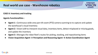 Real world use case - Warehouse robotics
CASE A: Inventory and tracking
Agents Functionalities :
● Agent 1 : Continuous wide-area pan-tilt-zoom (PTZ) camera scanning to to capture and update
the warehouse's visual inventory
● Agent 2 : Vision LLM to interpret visual data, inventory items, detect misplaced or missing goods,
and update the inventory
● Agent 3 : Manages the robot fleet’s routes for picking, stocking, and repositioning items
● Vision Acquisition Agent → Perception and Reasoning Agent → Action Coordination Agent
© 2025 Google 23
 