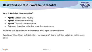 Real world use case - Warehouse robotics
CASE B: Real-time Fault Detection[5]
● Agent1: Detects faults visually
● Agent2: Root cause reasoning
● Agent3: Dispatch + system update
● Outcome: Downtime reduction, proactive maintenance
Real-time fault detection and maintenance: multi-agent system workflow
Agents workflow: Vision fault detection, root cause analysis and real-time update on maintenance
status
© 2025 Google 24
 