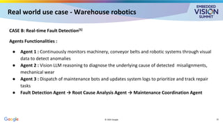 Real world use case - Warehouse robotics
CASE B: Real-time Fault Detection[5]
Agents Functionalities :
● Agent 1 : Continuously monitors machinery, conveyor belts and robotic systems through visual
data to detect anomalies
● Agent 2 : Vision LLM reasoning to diagnose the underlying cause of detected misalignments,
mechanical wear
● Agent 3 : Dispatch of maintenance bots and updates system logs to prioritize and track repair
tasks
● Fault Detection Agent → Root Cause Analysis Agent → Maintenance Coordination Agent
© 2025 Google 25
 