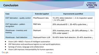 Conclusion
● Vision LLM + MACS = future of intelligent automation
● CNT fabrication and warehouse logistics as real-world applications
● Synergy of vision, language and collaboration
● Vision LLM improves interpretability for human operators
© 2025 Google
Case Extended applied Improvements quantified
CNT fabrication - quality control Pilot/Research labs 15–25% defect detection ↑, 2–3x inspection speed
↑, 8–12% yield ↑
CNT fabrication - pattern
recognition
R&D labs 20% structural ID ↑, 30–40% cycle time ↓
Warehouse - inventory and
tracking
Deployed 35% inventory error ↓, 20–30% efficiency ↑, 15–
25% order speed ↑
Warehouse - fault detection Deployed/Vision LLM 50–60% faster fault detection, 20–40% downtime ↓
28
 