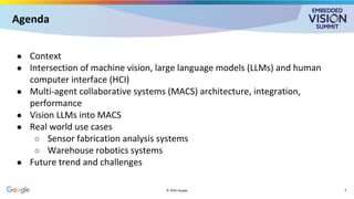 Agenda
● Context
● Intersection of machine vision, large language models (LLMs) and human
computer interface (HCI)
● Multi-agent collaborative systems (MACS) architecture, integration,
performance
● Vision LLMs into MACS
● Real world use cases
○ Sensor fabrication analysis systems
○ Warehouse robotics systems
● Future trend and challenges
© 2025 Google 3
 