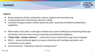 Context
Urgency
● Rising complexity of data, automation, robotics, logistics and manufacturing
● Increasing demand of autonomous decision making
● Limitation of legacy systems without advanced vision, reasoning and efficient collaborative
capabilities
● What makes vision LLMs + multi-agent collaborative systems (MACS) ground breaking? Next-gen
architecture with the fusion of visual reasoning and distributed intelligence.
● “Vision LLMs = smarter cameras” — understand scenes semantically using natural language
● MACS — allows distributed agents to reason collectively with intelligent perception and
coordination across agents.
● Central outcome: “autonomous decision-making system”
© 2025 Google 5
 