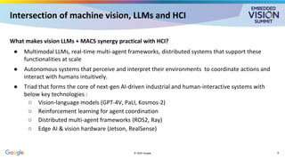 Intersection of machine vision, LLMs and HCI
What makes vision LLMs + MACS synergy practical with HCI?
● Multimodal LLMs, real-time multi-agent frameworks, distributed systems that support these
functionalities at scale
● Autonomous systems that perceive and interpret their environments to coordinate actions and
interact with humans intuitively.
● Triad that forms the core of next-gen AI-driven industrial and human-interactive systems with
below key technologies :
○ Vision-language models (GPT-4V, PaLI, Kosmos-2)
○ Reinforcement learning for agent coordination
○ Distributed multi-agent frameworks (ROS2, Ray)
○ Edge AI & vision hardware (Jetson, RealSense)
© 2025 Google 8
 