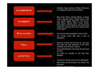 •   Celebrity blogs (gossip), Media Influences
Awareness        (i.e. Magazine pictures and articles).



             •   Mary Kate Olsen, Mischa Barton, Lindsay
                 Lohan, Agyness Deyn, Kirsten Dunst, Jude
Interest         Law, Heath Ledger, Brad Pitt, Tom Cruise,
                 Kate Moss, Sienna Miller, Adam Brody,
                 Paris Hilton, Chloë Sevigny. Are among the
                 celebrities wearing them and making them
                 trendy again.

Evaluation   •   The old pair that belonged to mom or dad.
             •   The trendy friend that has a pair of
                 Wayfarers.

             •   Going to a store and try them on, see how
  Trial          they look and ask questions to the sales
                 assistant such as price, colours.
             •   Ask a friend/relative how does the pair look
                 on them.
             •   Try them on virtually at the Ray Ban
 Adoption        Website.

             •   The person checks if the price is affordable.
             •   See if they are still trendy or not, before the
                 purchase
             •   Make the final purchase.
 