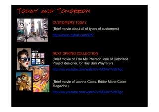 Today and Tomorrow

        CUSTOMERS TODAY
        (Brief movie about all of types of customers)
        http://www.rayban.com/UK/




        NEXT SPRING COLLECTION
        (Brief movie of Tara Mc Pherson, one of Colorized
        Project designer, for Ray Ban Wayfarer)
        http://es.youtube.com/watch?v=M34nYVdbTgc


        (Brief movie of Joanna Coles, Editor Marie Claire
        Magazine)
        http://es.youtube.com/watch?v=M34nYVdbTgc
 