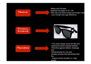 •Males and Females
           •Between the Ages of 15 – 80
People     •Who like and share classic yet modern style
            even though their age difference.




Physical
Evidence




           • The same design since the 90s and
           utilising the same material (plastic).
Process    •Warranty against defects, breakage
           and
           •Workmanship for one year
           •Quality process that warrantees that
           the
             product will be durable (i.e. High
           quality
             materials).
 