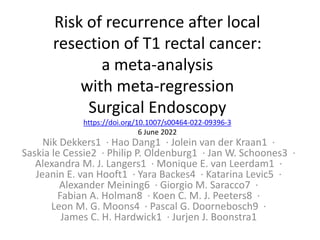 Risk of recurrence after local
resection of T1 rectal cancer:
a meta-analysis
with meta-regression
Surgical Endoscopy
https://doi.org/10.1007/s00464-022-09396-3
6 June 2022
Nik Dekkers1 · Hao Dang1 · Jolein van der Kraan1 ·
Saskia le Cessie2 · Philip P. Oldenburg1 · Jan W. Schoones3 ·
Alexandra M. J. Langers1 · Monique E. van Leerdam1 ·
Jeanin E. van Hooft1 · Yara Backes4 · Katarina Levic5 ·
Alexander Meining6 · Giorgio M. Saracco7 ·
Fabian A. Holman8 · Koen C. M. J. Peeters8 ·
Leon M. G. Moons4 · Pascal G. Doornebosch9 ·
James C. H. Hardwick1 · Jurjen J. Boonstra1
 